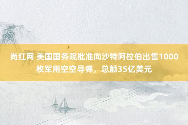 尚红网 美国国务院批准向沙特阿拉伯出售1000枚军用空空导弹，总额35亿美元