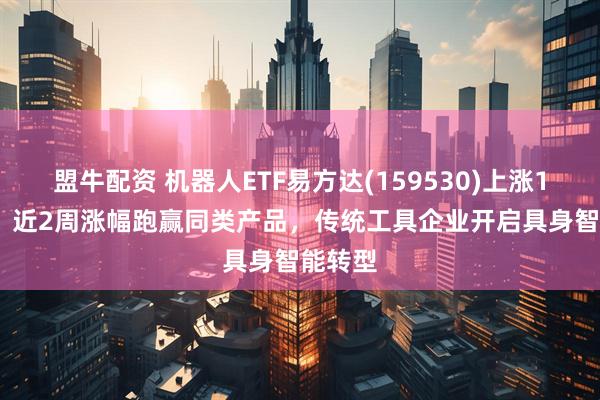 盟牛配资 机器人ETF易方达(159530)上涨1.52%，近2周涨幅跑赢同类产品，传统工具企业开启具身智能转型