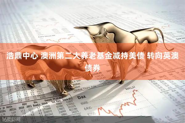 浩鼎中心 澳洲第二大养老基金减持美债 转向英澳债券