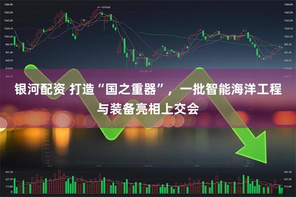 银河配资 打造“国之重器”，一批智能海洋工程与装备亮相上交会